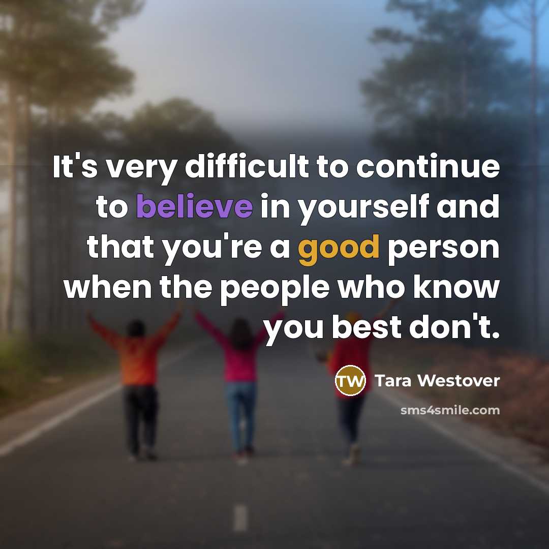 “It's very difficult to continue to believe in yourself and that you're a good person when the people who know you best don't.” quote by Tara Westover