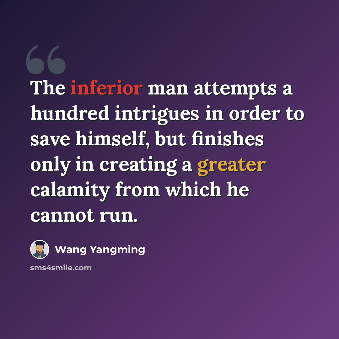 “The inferior man attempts a hundred intrigues in order to save himself, but finishes only in creating a greater calamity from which he cannot run.” quote by Wang Yangming