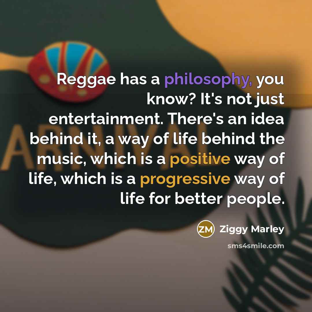 “Reggae has a philosophy, you know? It's not just entertainment. There's an idea behind it, a way of life behind the music, which is a positive way of life, which is a progressive way of life for better people.” quote by Ziggy Marley