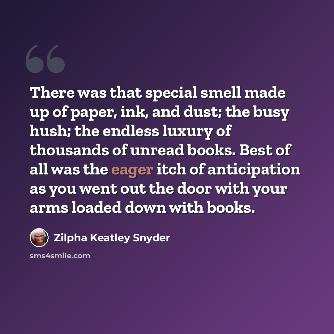 “There was that special smell made up of paper, ink, and dust; the busy hush; the endless luxury of thousands of unread books. Best of all was the eager itch of anticipation as you went out the door with your arms loaded down with books.” quote by Zilpha Keatley Snyder