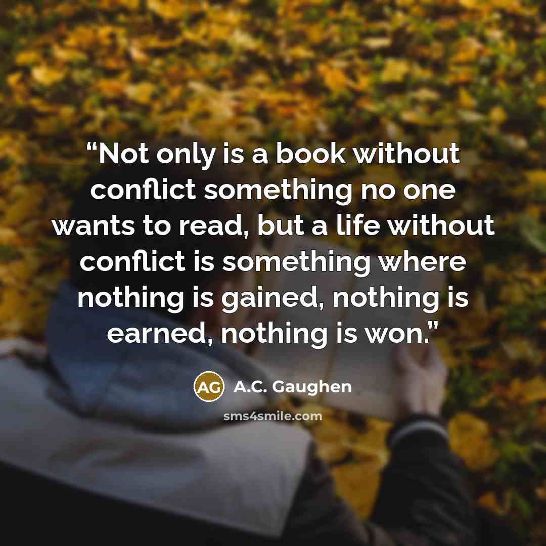 “Not only is a book without conflict something no one wants to read, but a life without conflict is something where nothing is gained, nothing is earned, nothing is won.” quote by A.C. Gaughen