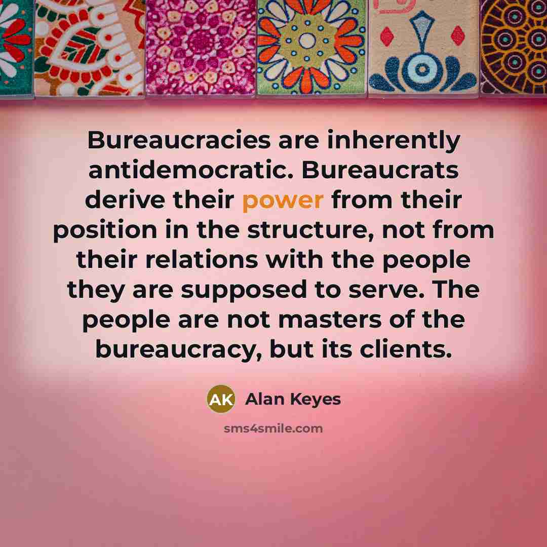 “Bureaucracies are inherently antidemocratic. Bureaucrats derive their power from their position in the structure, not from their relations with the people they are supposed to serve. The people are not masters of the bureaucracy, but its clients.” quote by Alan Keyes