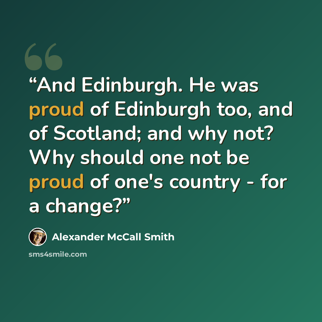 “And Edinburgh. He was proud of Edinburgh too, and of Scotland; and why not? Why should one not be proud of one's country - for a change?” quote by Alexander McCall Smith