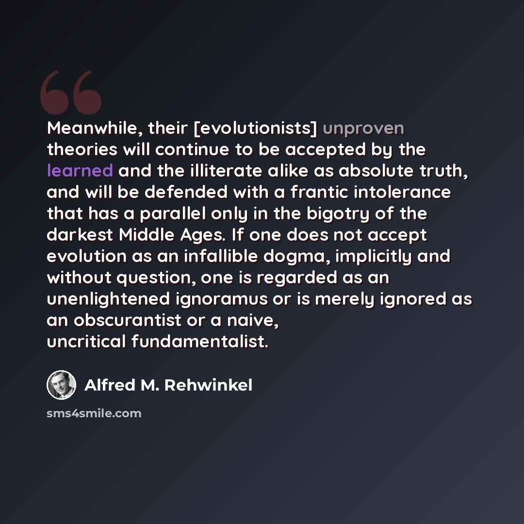 “Meanwhile, their [evolutionists] unproven theories will continue to be accepted by the learned and the illiterate alike as absolute truth, and will be defended with a frantic intolerance that has a parallel only in the bigotry of the darkest Middle Ages. If one does not accept evolution as an…” quote by Alfred M. Rehwinkel