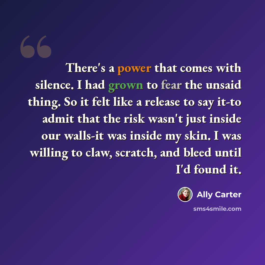 “There's a power that comes with silence. I had grown to fear the unsaid thing. So it felt like a release to say it-to admit that the risk wasn't just inside our walls-it was inside my skin. I was willing to claw, scratch, and bleed until I'd found it.” quote by Ally Carter
