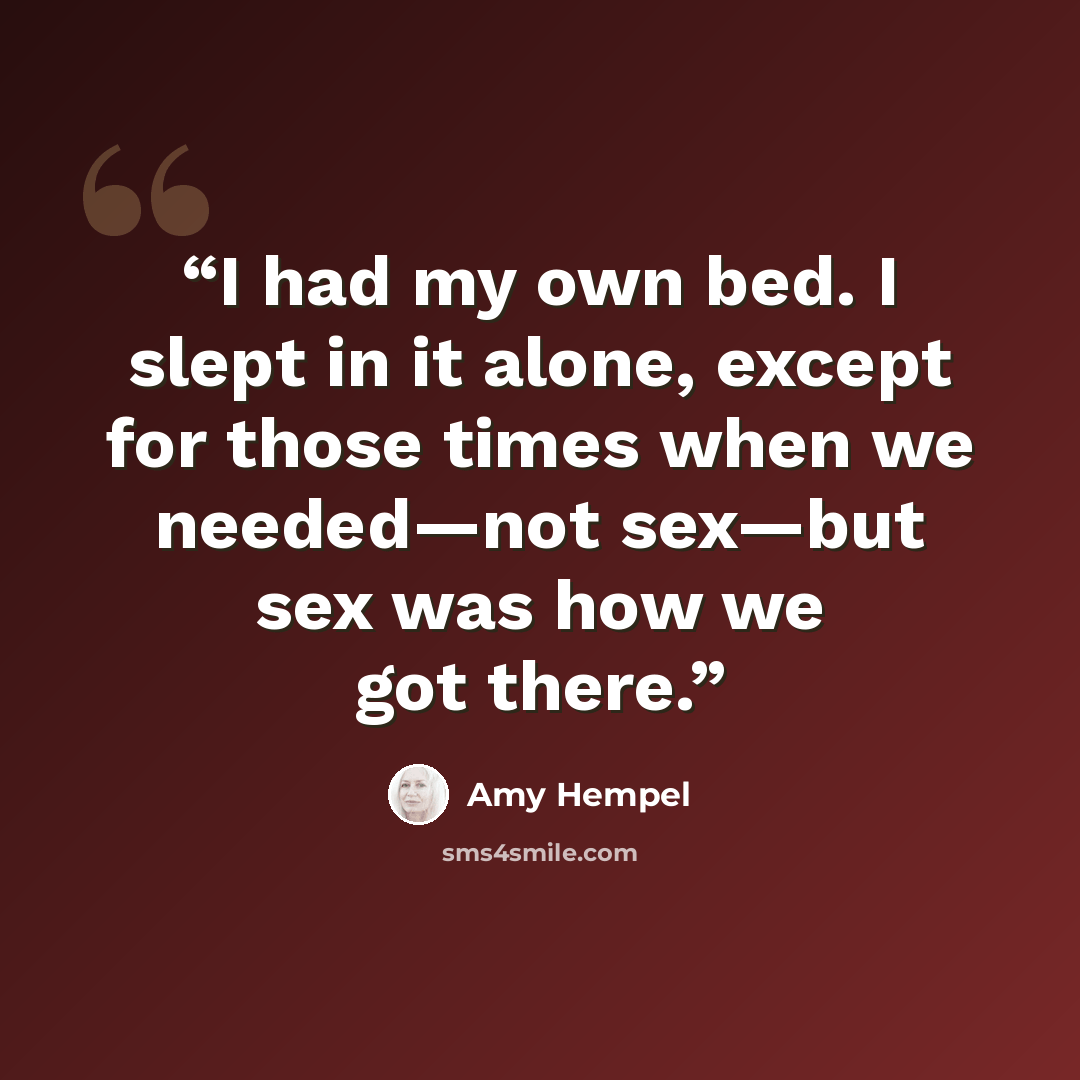 “I had my own bed. I slept in it alone, except for those times when we needed—not sex—but sex was how we got there.” quote by Amy Hempel