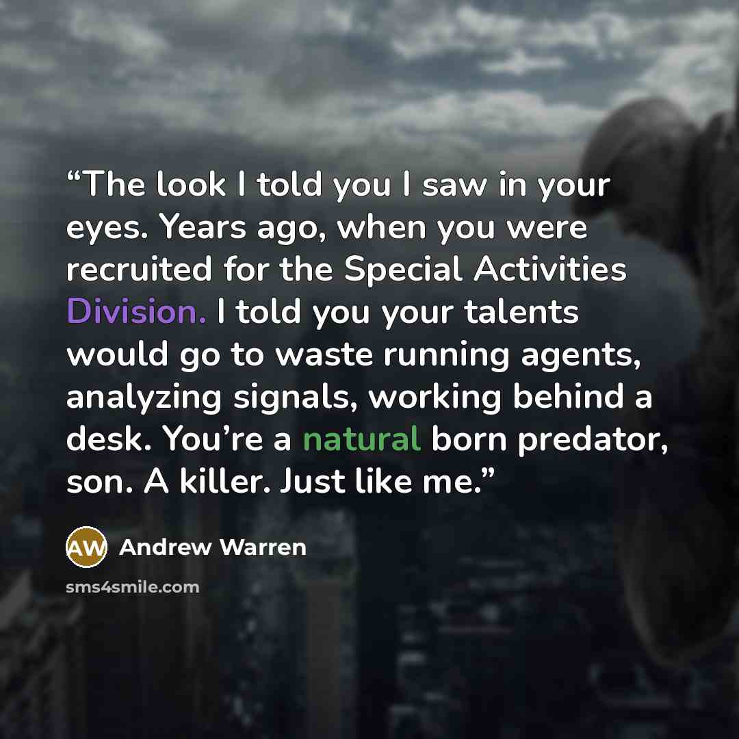 “The look I told you I saw in your eyes. Years ago, when you were recruited for the Special Activities Division. I told you your talents would go to waste running agents, analyzing signals, working behind a desk. You’re a natural born predator, son. A killer. Just like me.” quote by Andrew Warren