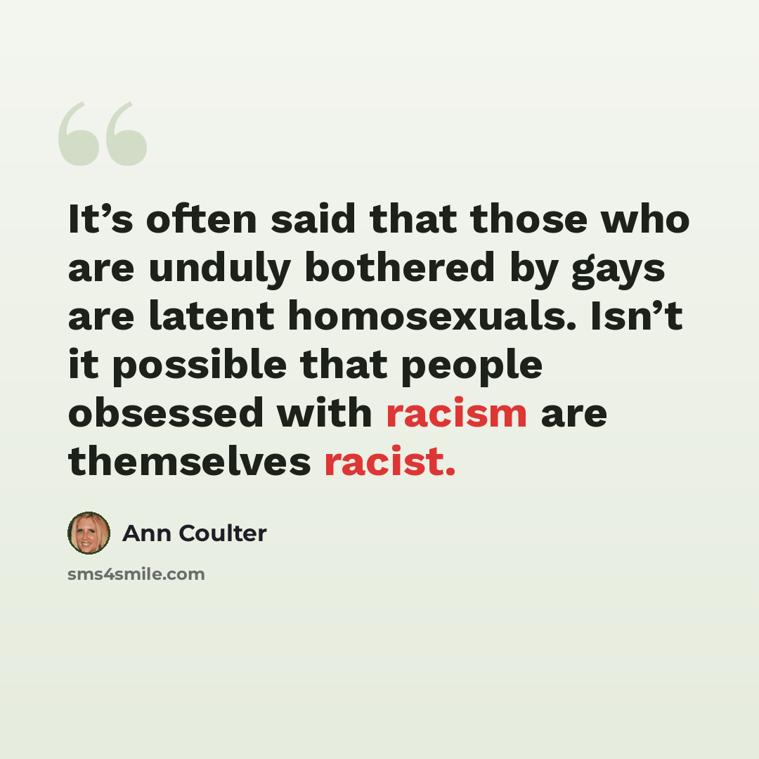 “It’s often said that those who are unduly bothered by gays are latent homosexuals. Isn’t it possible that people obsessed with racism are themselves racist.” quote by Ann Coulter