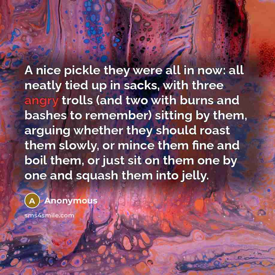 “A nice pickle they were all in now: all neatly tied up in sacks, with three angry trolls (and two with burns and bashes to remember) sitting by them, arguing whether they should roast them slowly, or mince them fine and boil them, or just sit on them one by one and squash them into jelly.” quote by Anonymous