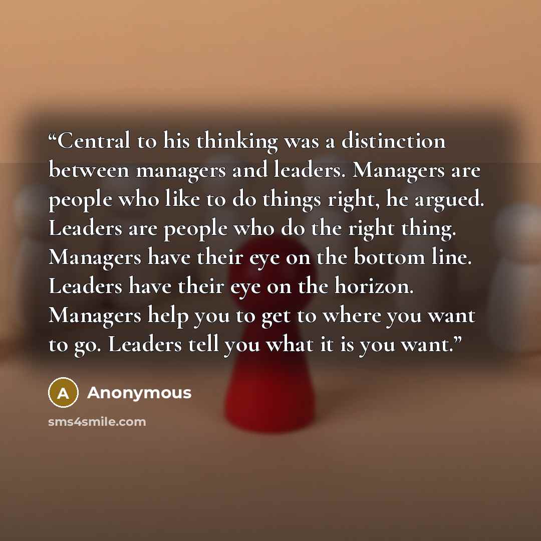 “Central to his thinking was a distinction between managers and leaders. Managers are people who like to do things right, he argued. Leaders are people who do the right thing. Managers have their eye on the bottom line. Leaders have their eye on the horizon. Managers help you to get to where you…” quote by Anonymous