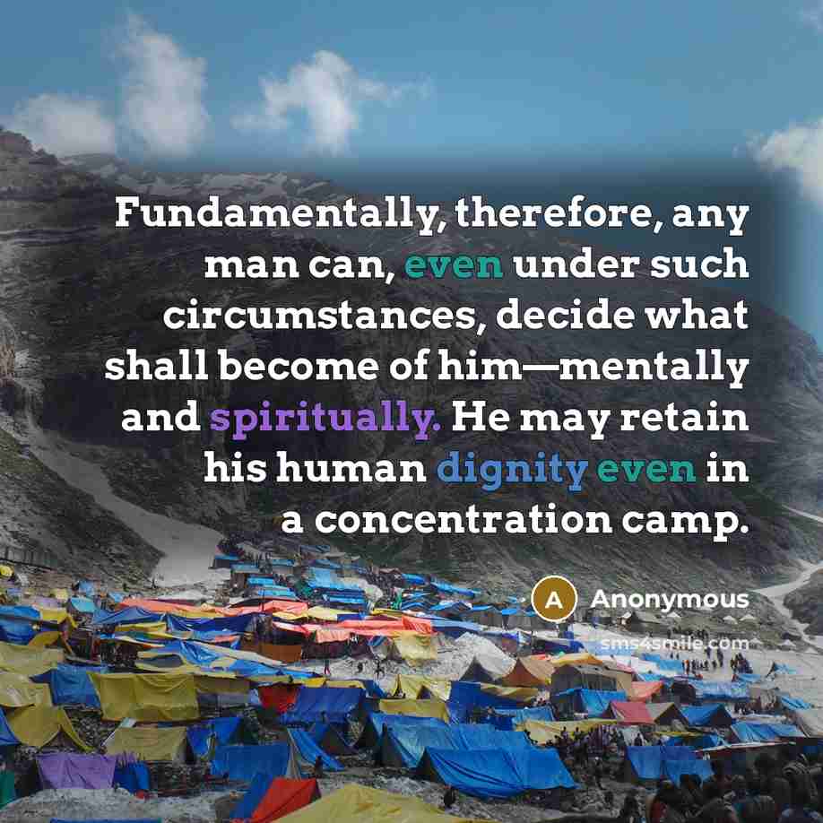 “Fundamentally, therefore, any man can, even under such circumstances, decide what shall become of him—mentally and spiritually. He may retain his human dignity even in a concentration camp.” quote by Anonymous