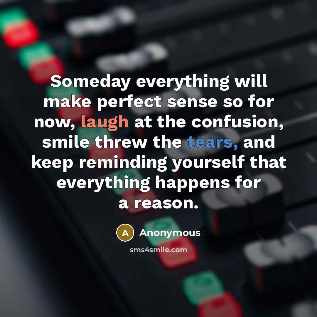 “Someday everything will make perfect sense so for now, laugh at the confusion, smile threw the tears, and keep reminding yourself that everything happens for a reason.” quote by Anonymous