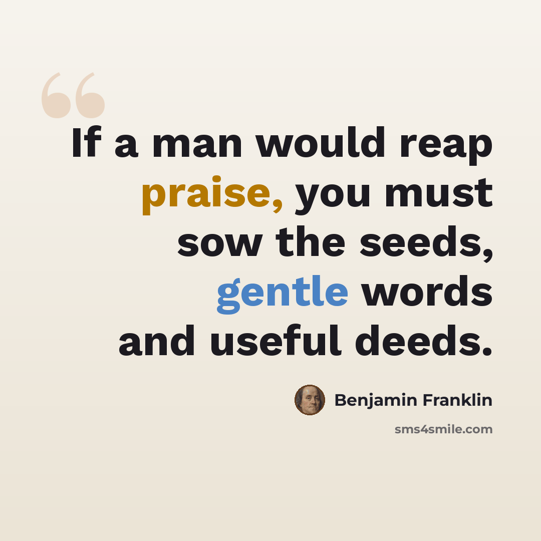 “If a man would reap praise, you must sow the seeds, gentle words and useful deeds.” quote by Benjamin Franklin