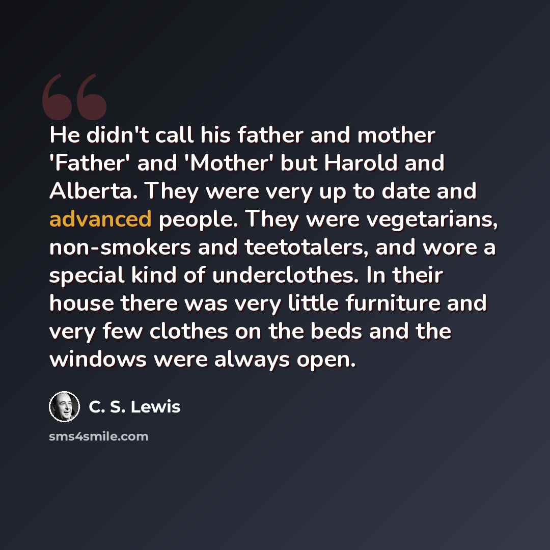 “He didn't call his father and mother 'Father' and 'Mother' but Harold and Alberta. They were very up to date and advanced people. They were vegetarians, non-smokers and teetotalers, and wore a special kind of underclothes. In their house there was very little furniture and very few clothes on the…” quote by C. S. Lewis