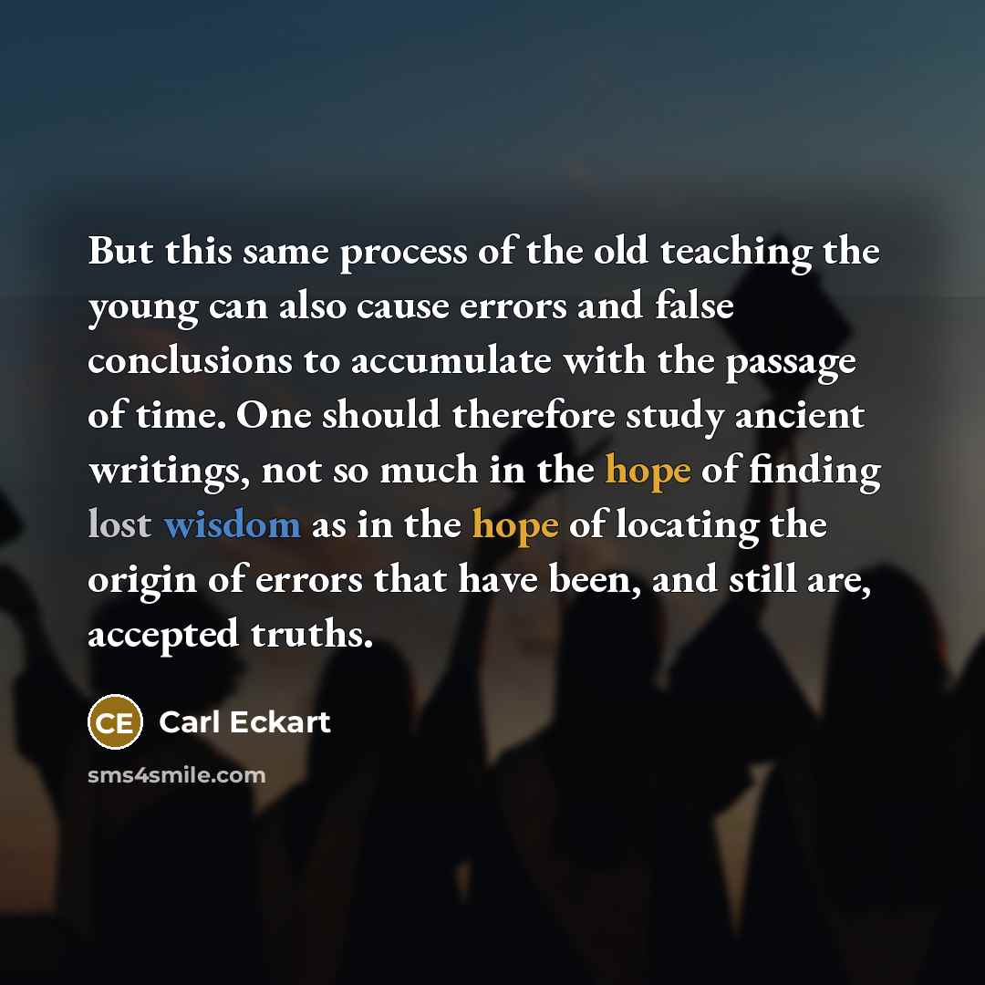“But this same process of the old teaching the young can also cause errors and false conclusions to accumulate with the passage of time. One should therefore study ancient writings, not so much in the hope of finding lost wisdom as in the hope of locating the origin of errors that have been, and…” quote by Carl Eckart