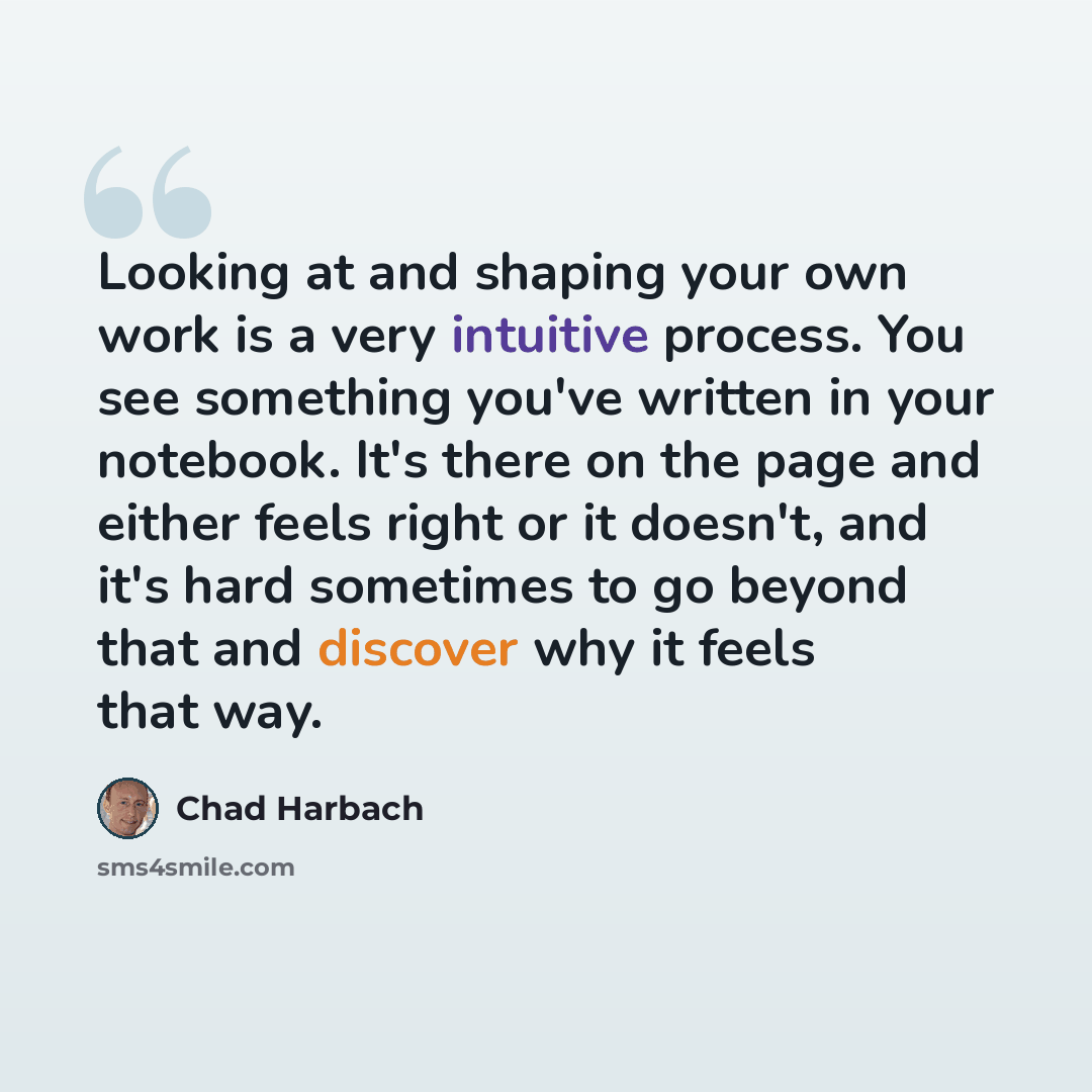 “Looking at and shaping your own work is a very intuitive process. You see something you've written in your notebook. It's there on the page and either feels right or it doesn't, and it's hard sometimes to go beyond that and discover why it feels that way.” quote by Chad Harbach