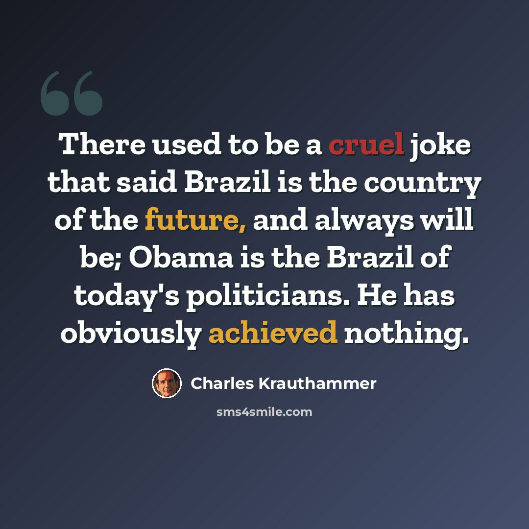 “There used to be a cruel joke that said Brazil is the country of the future, and always will be; Obama is the Brazil of today's politicians. He has obviously achieved nothing.” quote by Charles Krauthammer