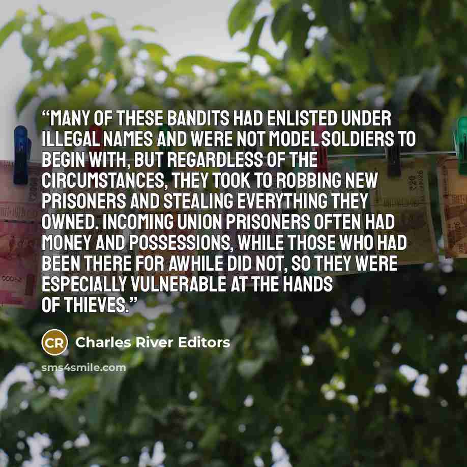“Many of these bandits had enlisted under illegal names and were not model soldiers to begin with, but regardless of the circumstances, they took to robbing new prisoners and stealing everything they owned. Incoming Union prisoners often had money and possessions, while those who had been there for…” quote by Charles River Editors