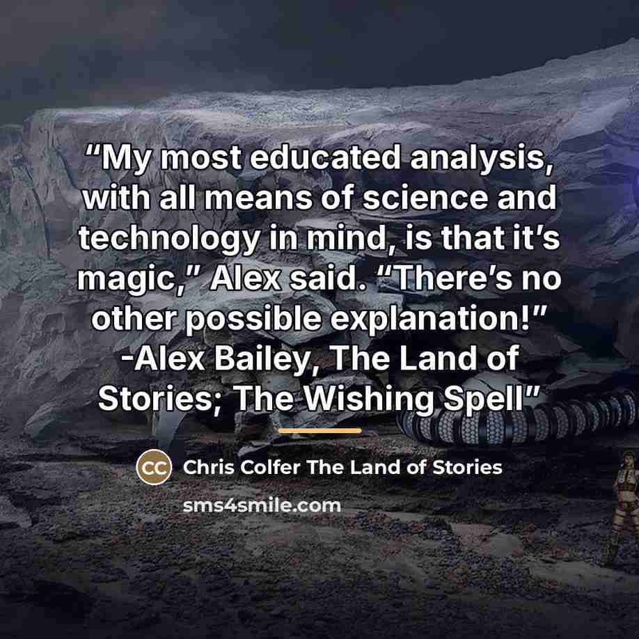 “My most educated analysis, with all means of science and technology in mind, is that it’s magic,” Alex said. “There’s no other possible explanation!” -Alex Bailey, The Land of Stories; The Wishing Spell” quote by Chris Colfer The Land of Stories