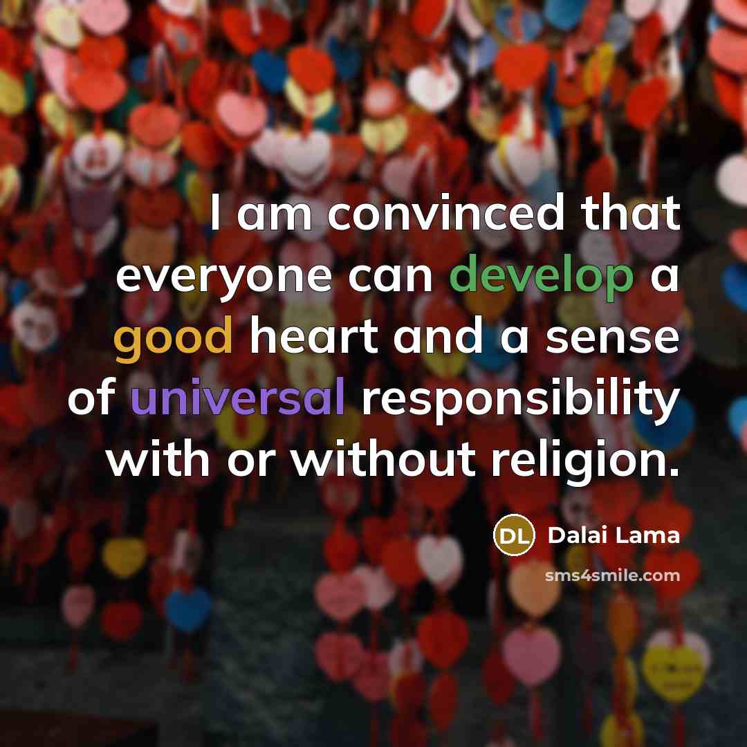 “I am convinced that everyone can develop a good heart and a sense of universal responsibility with or without religion.” quote by Dalai Lama