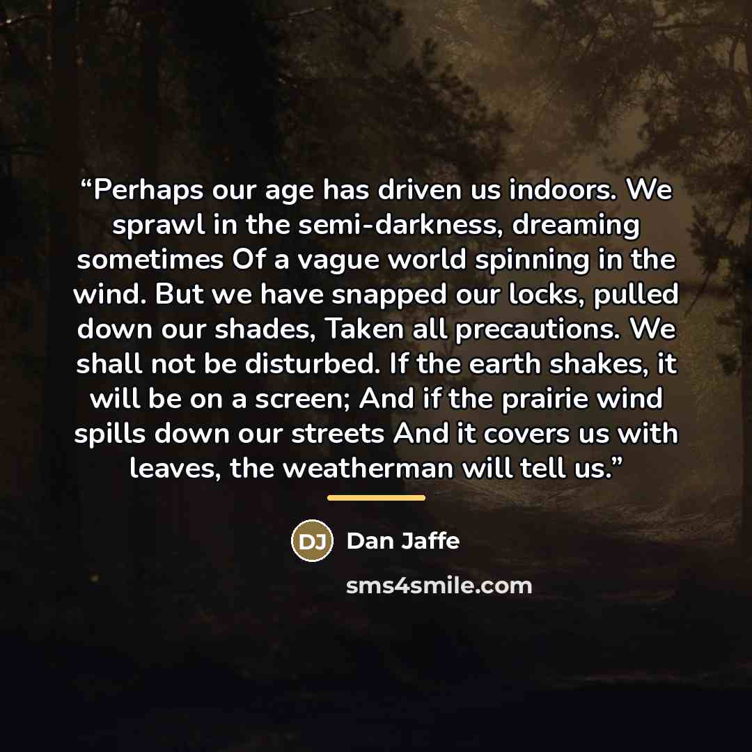 “Perhaps our age has driven us indoors. We sprawl in the semi-darkness, dreaming sometimes Of a vague world spinning in the wind. But we have snapped our locks, pulled down our shades, Taken all precautions. We shall not be disturbed. If the earth shakes, it will be on a screen; And if the prairie…” quote by Dan Jaffe