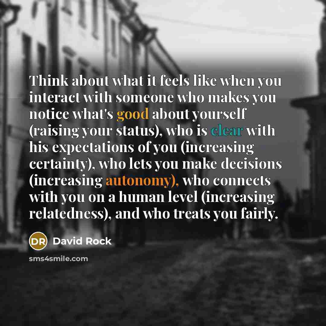 “Think about what it feels like when you interact with someone who makes you notice what's good about yourself (raising your status), who is clear with his expectations of you (increasing certainty), who lets you make decisions (increasing autonomy), who connects with you on a human level…” quote by David Rock