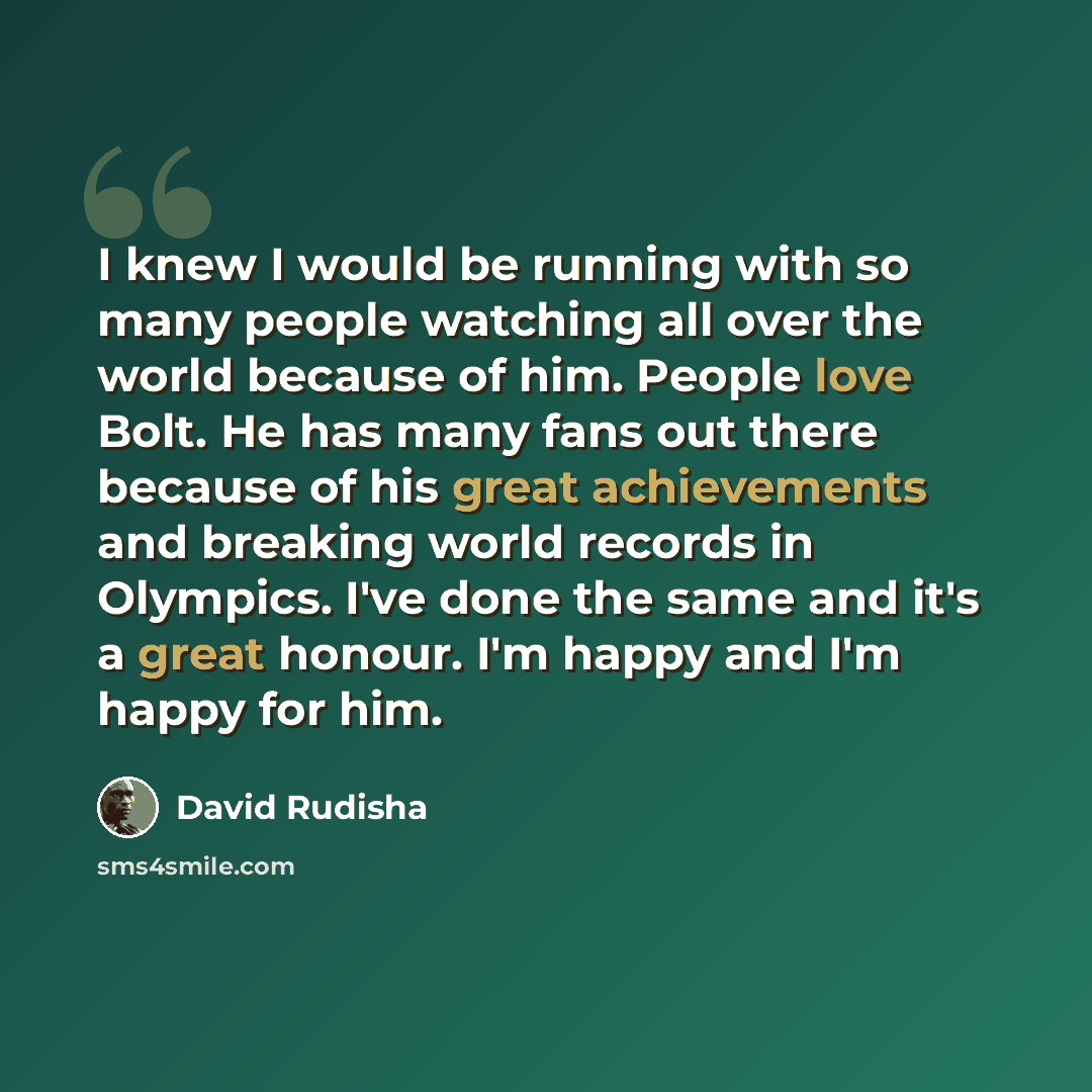 “I knew I would be running with so many people watching all over the world because of him. People love Bolt. He has many fans out there because of his great achievements and breaking world records in Olympics. I've done the same and it's a great honour. I'm happy and I'm happy for him.” quote by David Rudisha