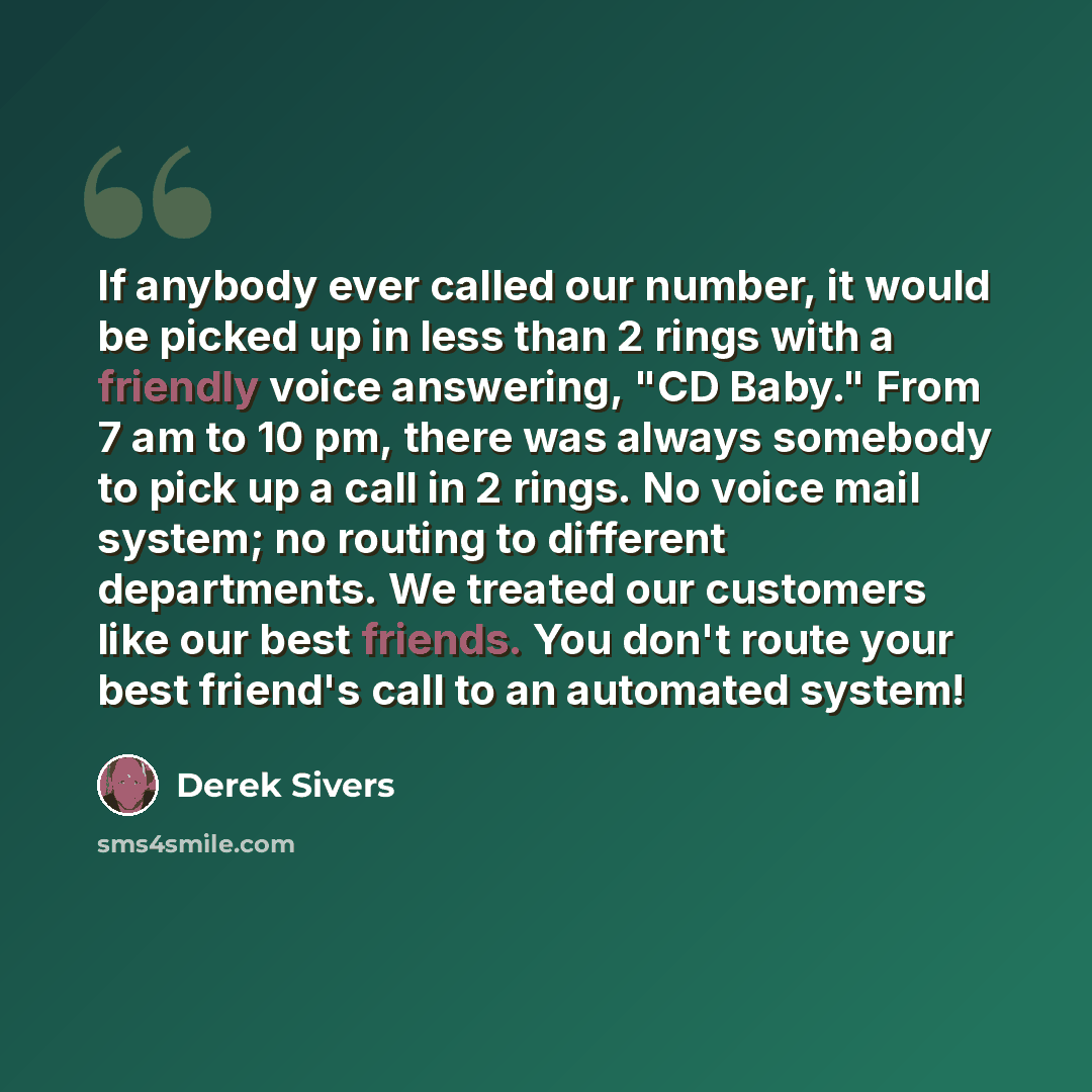 “If anybody ever called our number, it would be picked up in less than 2 rings with a friendly voice answering, "CD Baby." From 7 am to 10 pm, there was always somebody to pick up a call in 2 rings. No voice mail system; no routing to different departments. We treated our customers like our best…” quote by Derek Sivers