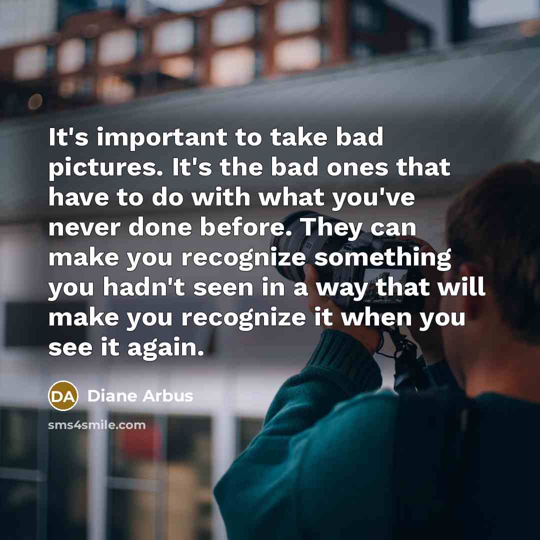 “It's important to take bad pictures. It's the bad ones that have to do with what you've never done before. They can make you recognize something you hadn't seen in a way that will make you recognize it when you see it again.” quote by Diane Arbus