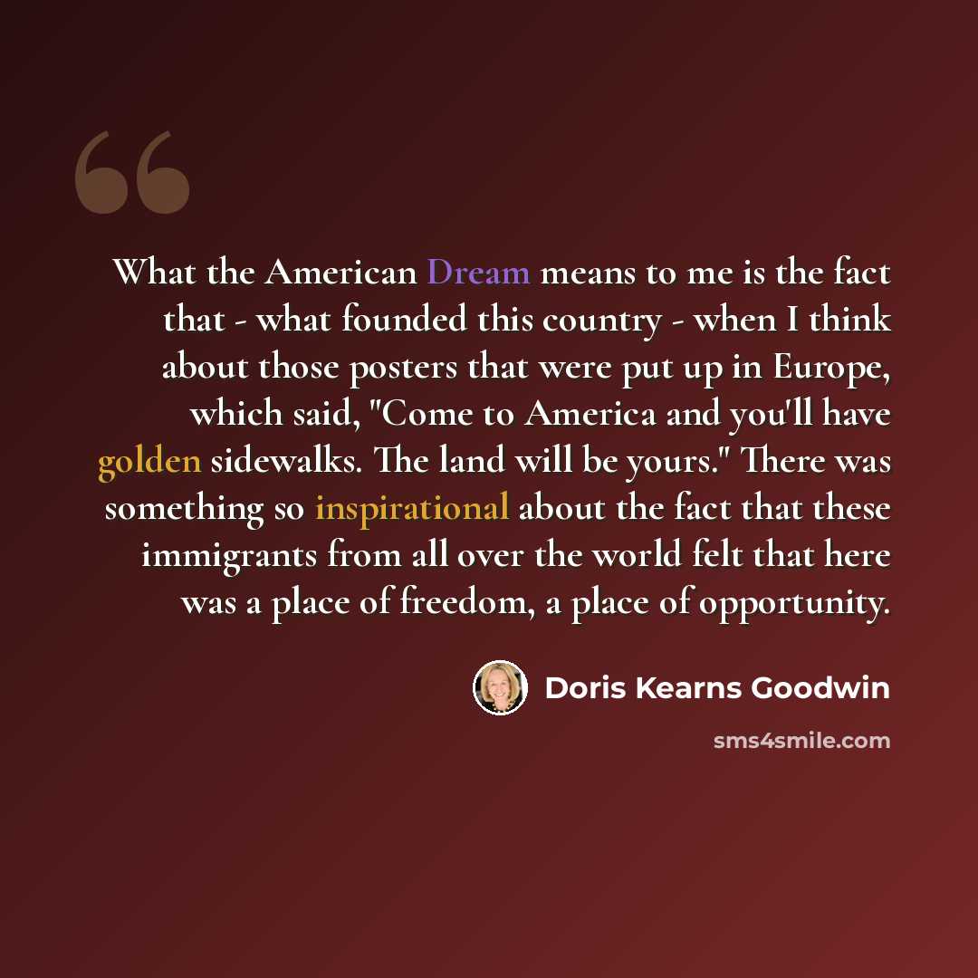 “What the American Dream means to me is the fact that - what founded this country - when I think about those posters that were put up in Europe, which said, "Come to America and you'll have golden sidewalks. The land will be yours." There was something so inspirational about the fact that these…” quote by Doris Kearns Goodwin