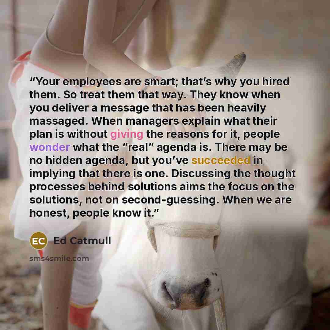 “Your employees are smart; that’s why you hired them. So treat them that way. They know when you deliver a message that has been heavily massaged. When managers explain what their plan is without giving the reasons for it, people wonder what the “real” agenda is. There may be no hidden agenda, but…” quote by Ed Catmull