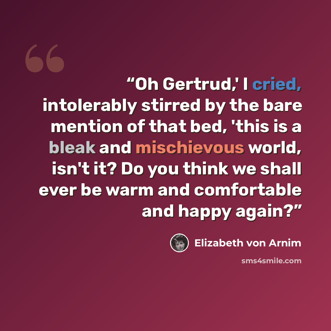 “Oh Gertrud,' I cried, intolerably stirred by the bare mention of that bed, 'this is a bleak and mischievous world, isn't it? Do you think we shall ever be warm and comfortable and happy again?” quote by Elizabeth von Arnim