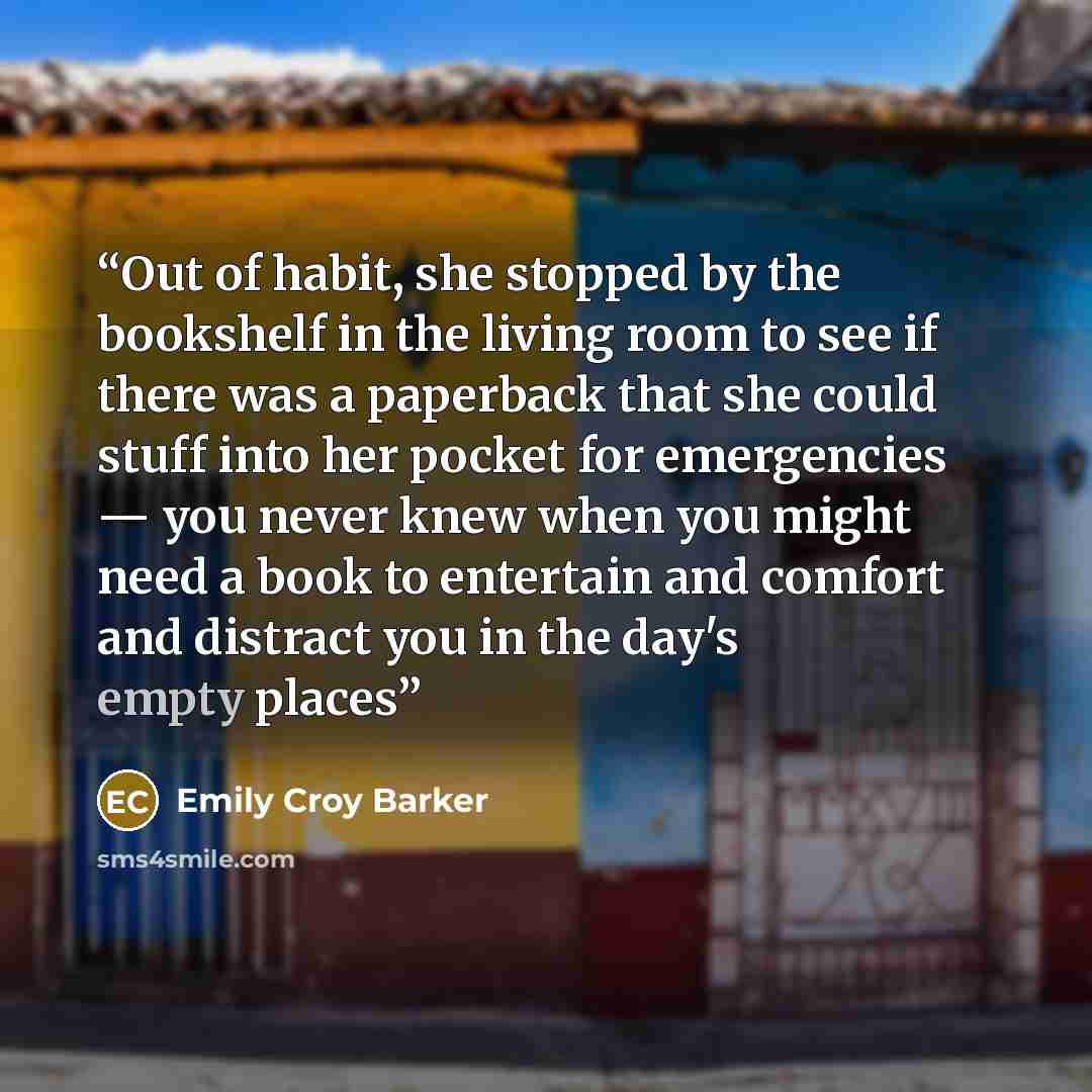 “Out of habit, she stopped by the bookshelf in the living room to see if there was a paperback that she could stuff into her pocket for emergencies — you never knew when you might need a book to entertain and comfort and distract you in the day's empty places” quote by Emily Croy Barker