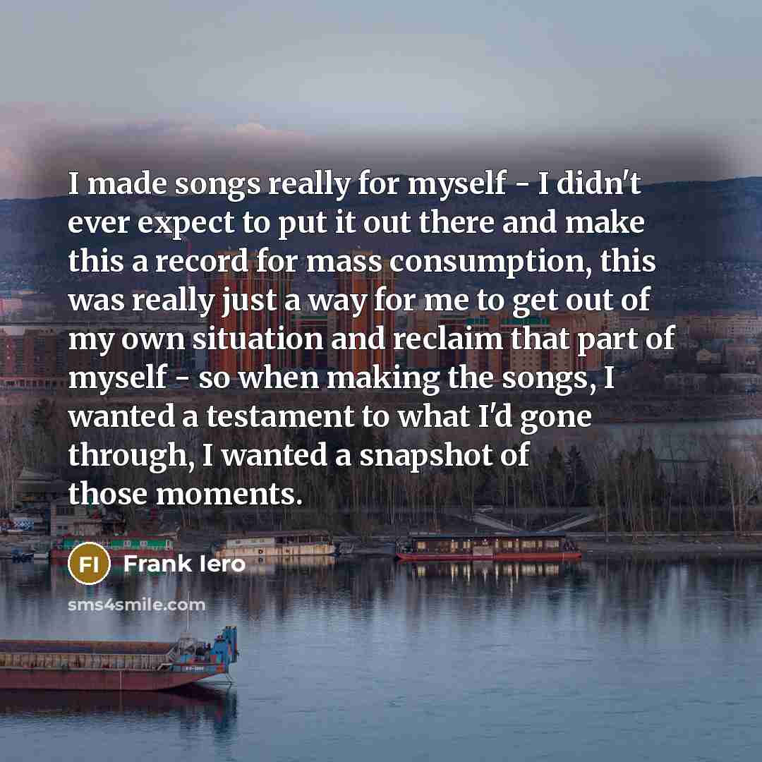 “I made songs really for myself - I didn't ever expect to put it out there and make this a record for mass consumption, this was really just a way for me to get out of my own situation and reclaim that part of myself - so when making the songs, I wanted a testament to what I'd gone through, I…” quote by Frank Iero