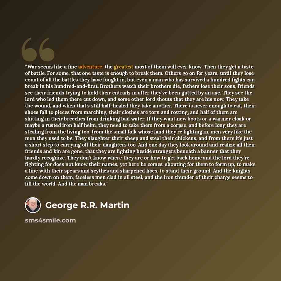 “War seems like a fine adventure, the greatest most of them will ever know. Then they get a taste of battle. For some, that one taste is enough to break them. Others go on for years, until they lose count of all the battles they have fought in, but even a man who has survived a hundred fights can…” quote by George R.R. Martin