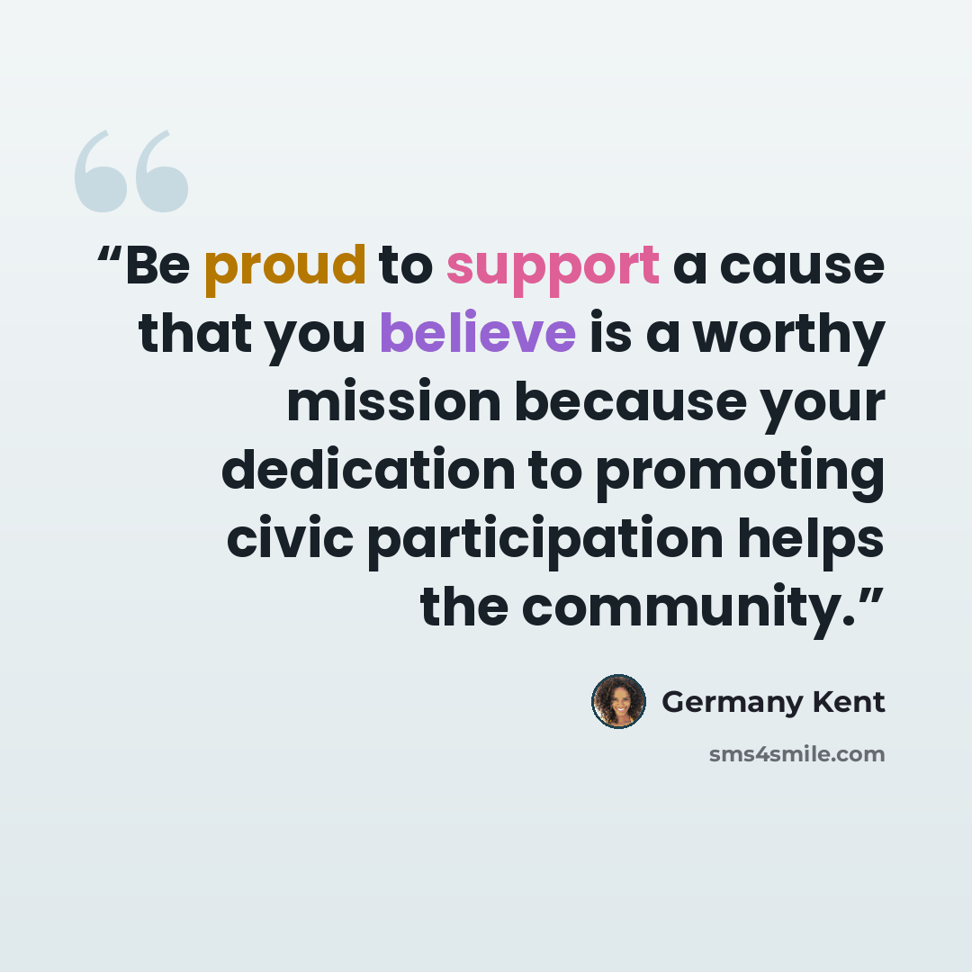 “Be proud to support a cause that you believe is a worthy mission because your dedication to promoting civic participation helps the community.” quote by Germany Kent