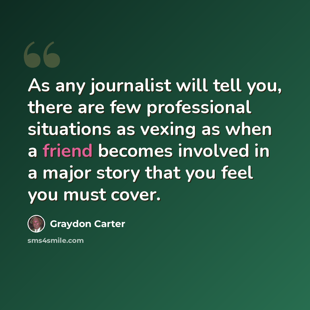 “As any journalist will tell you, there are few professional situations as vexing as when a friend becomes involved in a major story that you feel you must cover.” quote by Graydon Carter