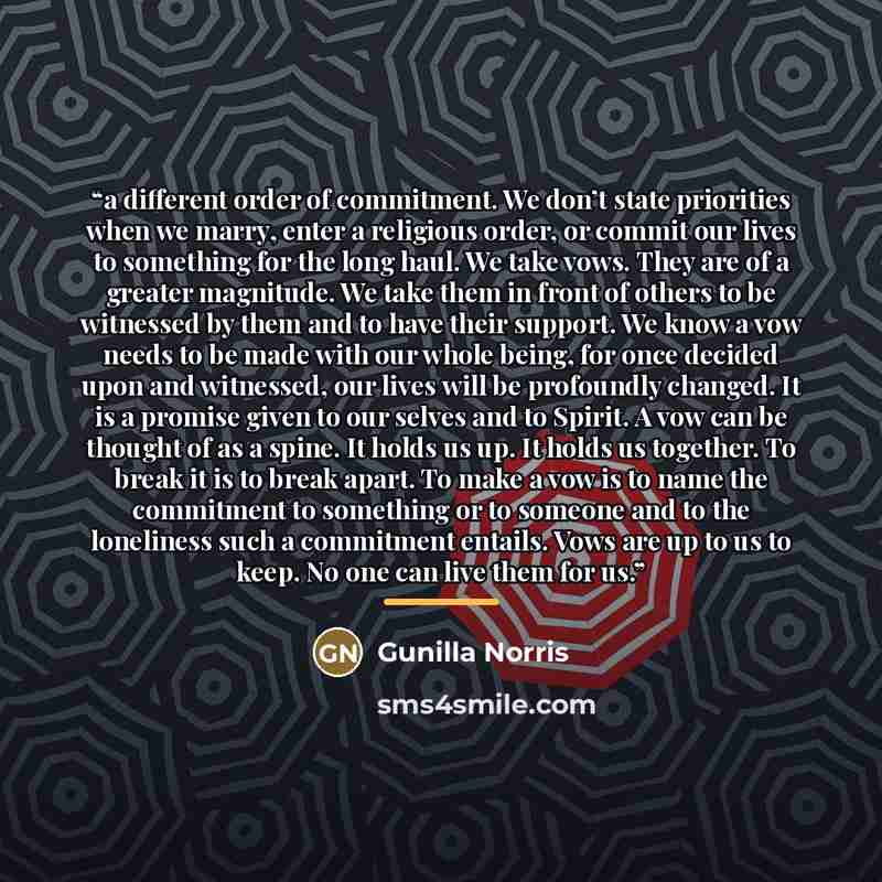 “a different order of commitment. We don’t state priorities when we marry, enter a religious order, or commit our lives to something for the long haul. We take vows. They are of a greater magnitude. We take them in front of others to be witnessed by them and to have their support. We know a vow…” quote by Gunilla Norris