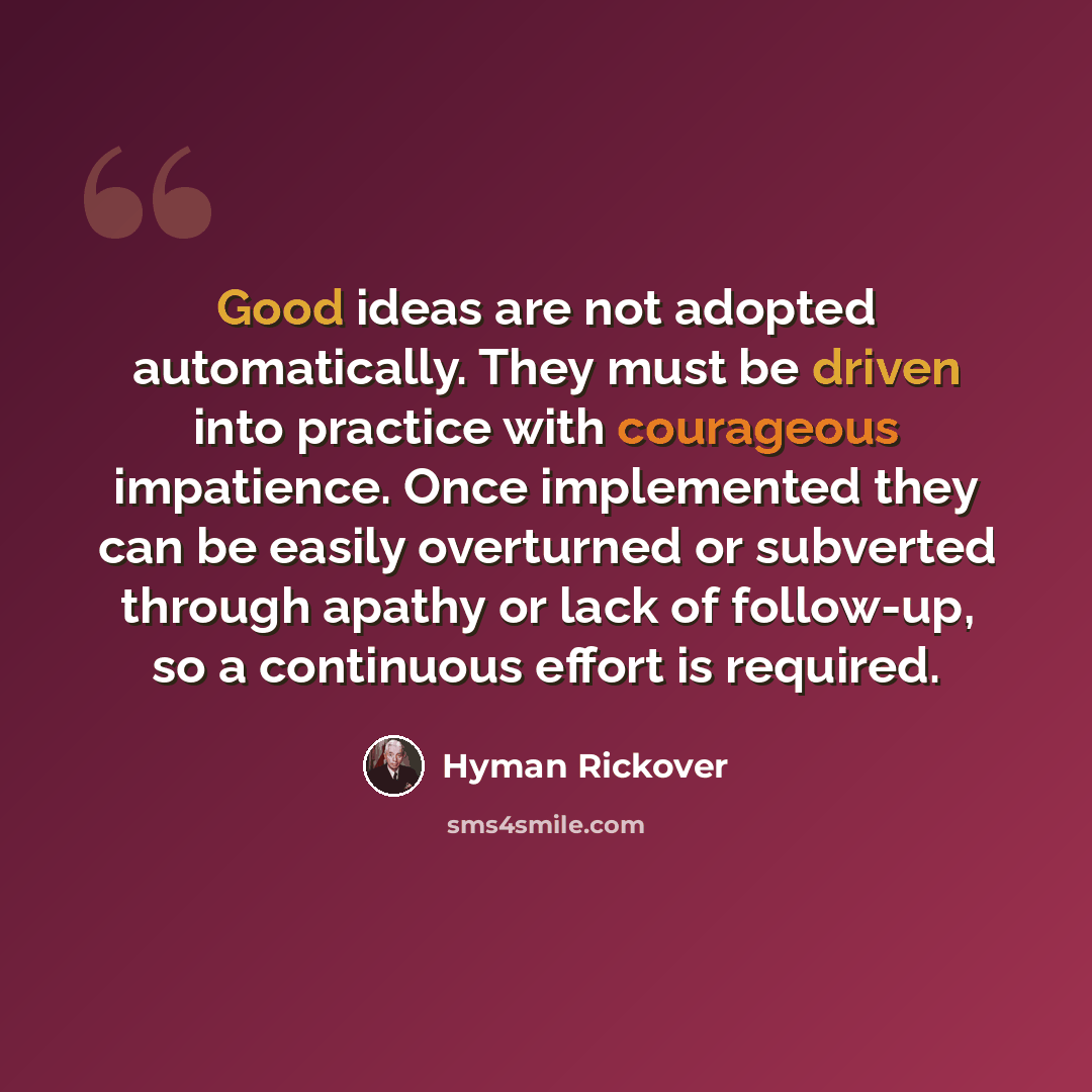 “Good ideas are not adopted automatically. They must be driven into practice with courageous impatience. Once implemented they can be easily overturned or subverted through apathy or lack of follow-up, so a continuous effort is required.” quote by Hyman Rickover