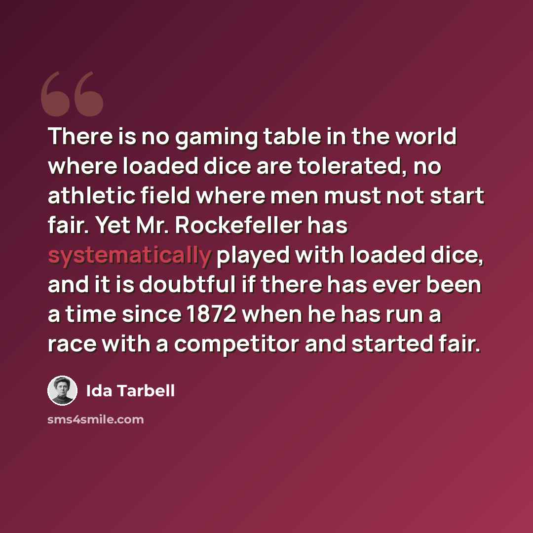 “There is no gaming table in the world where loaded dice are tolerated, no athletic field where men must not start fair. Yet Mr. Rockefeller has systematically played with loaded dice, and it is doubtful if there has ever been a time since 1872 when he has run a race with a competitor and started…” quote by Ida Tarbell