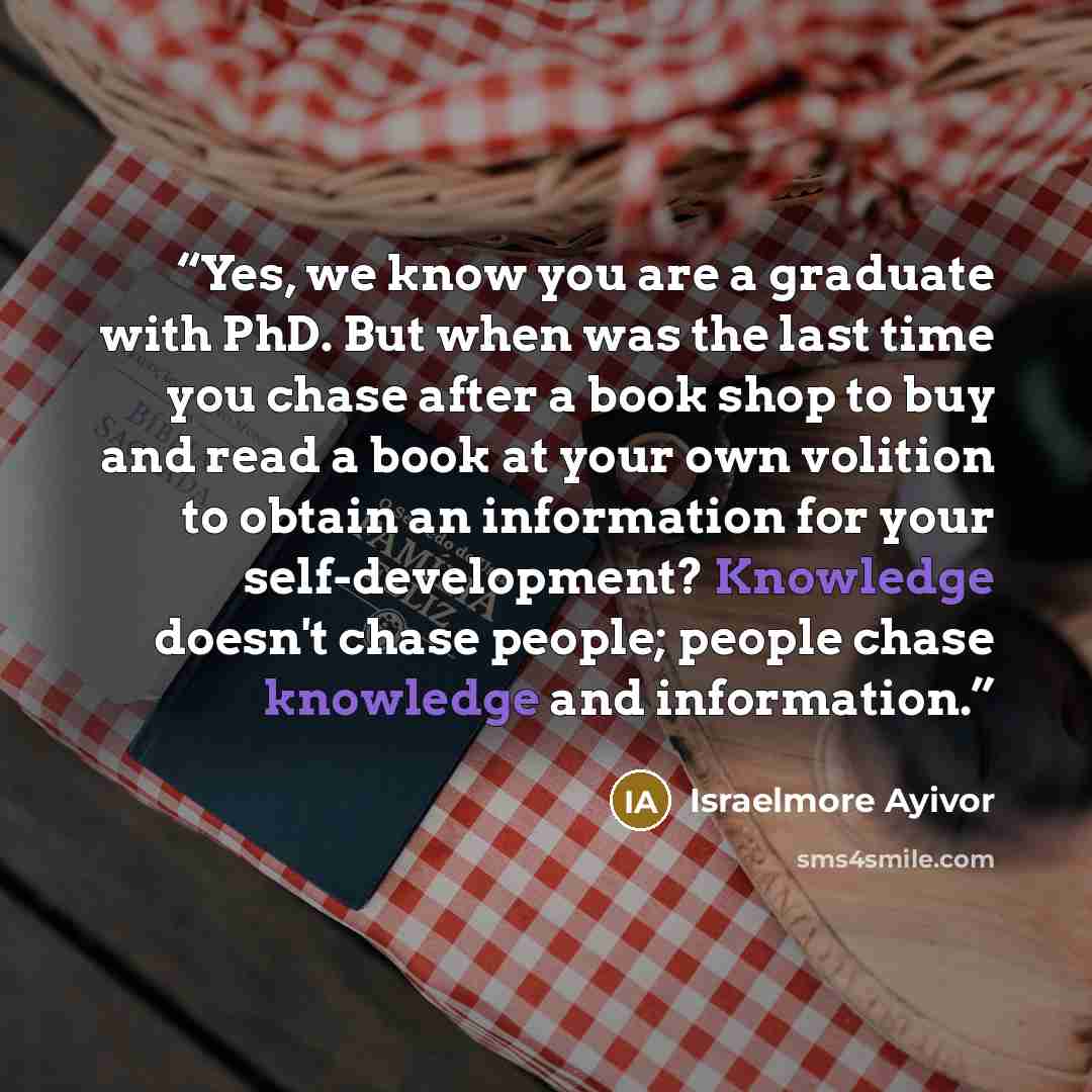 “Yes, we know you are a graduate with PhD. But when was the last time you chase after a book shop to buy and read a book at your own volition to obtain an information for your self-development? Knowledge doesn't chase people; people chase knowledge and information.” quote by Israelmore Ayivor