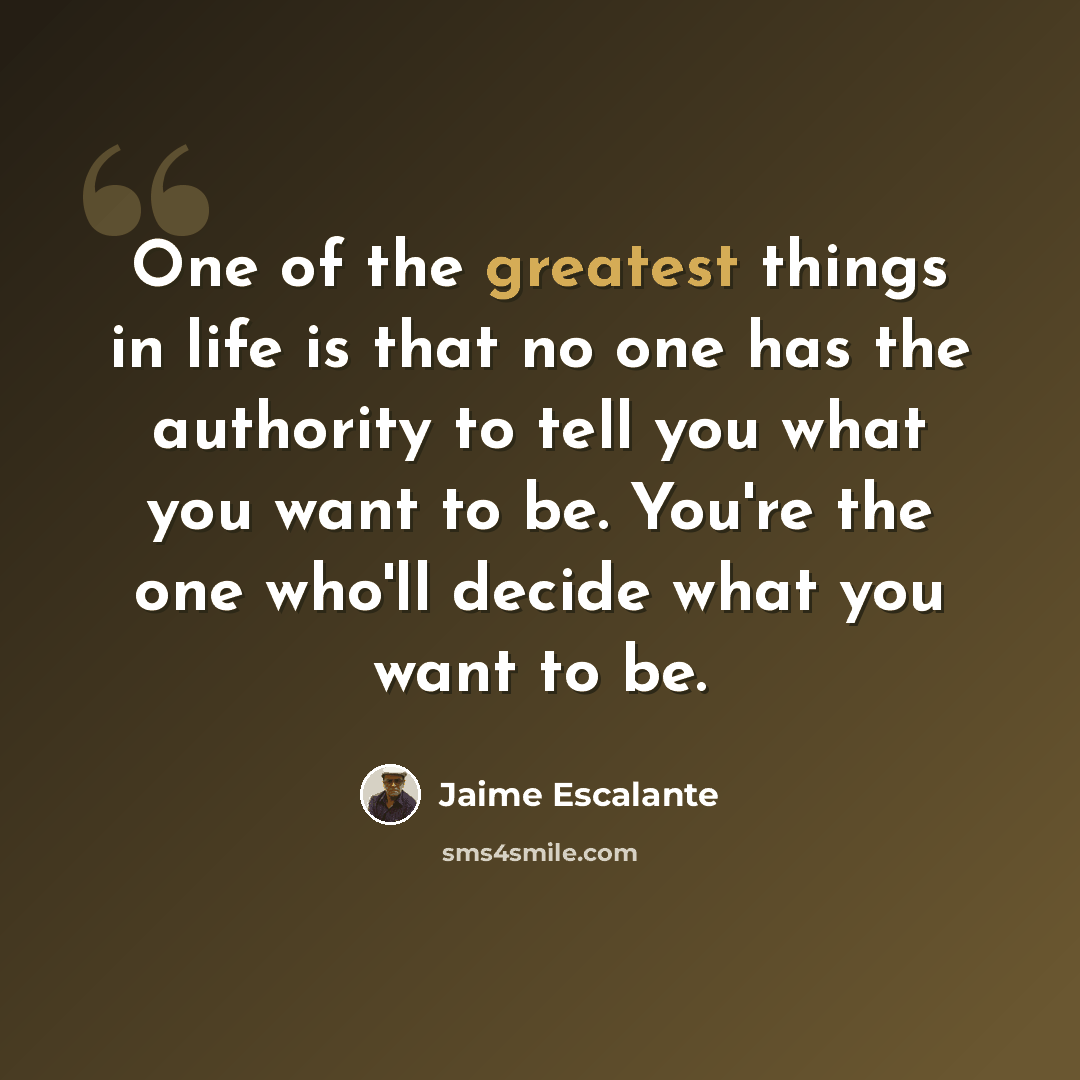 “One of the greatest things in life is that no one has the authority to tell you what you want to be. You're the one who'll decide what you want to be.” quote by Jaime Escalante