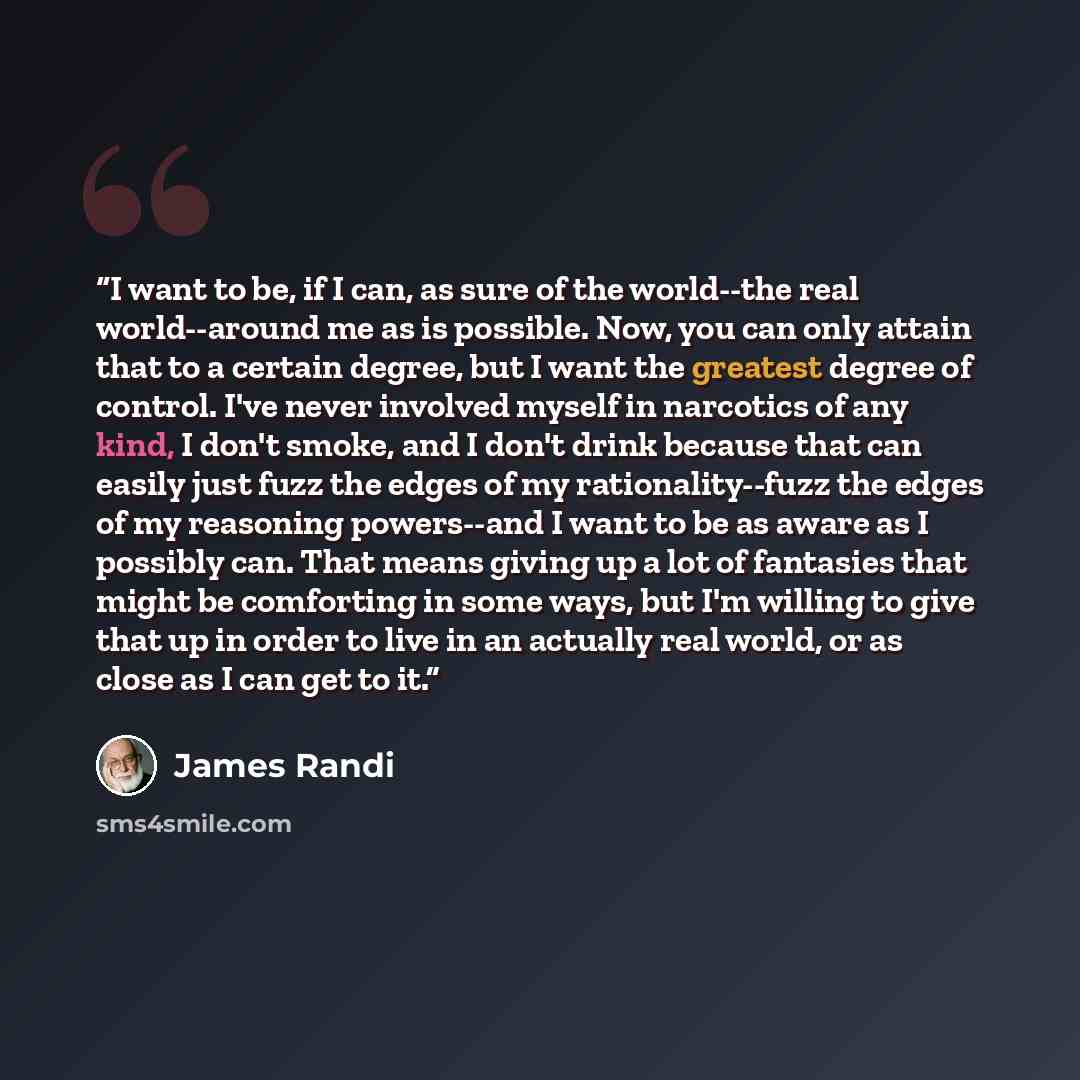 “I want to be, if I can, as sure of the world--the real world--around me as is possible. Now, you can only attain that to a certain degree, but I want the greatest degree of control. I've never involved myself in narcotics of any kind, I don't smoke, and I don't drink because that can easily just…” quote by James Randi