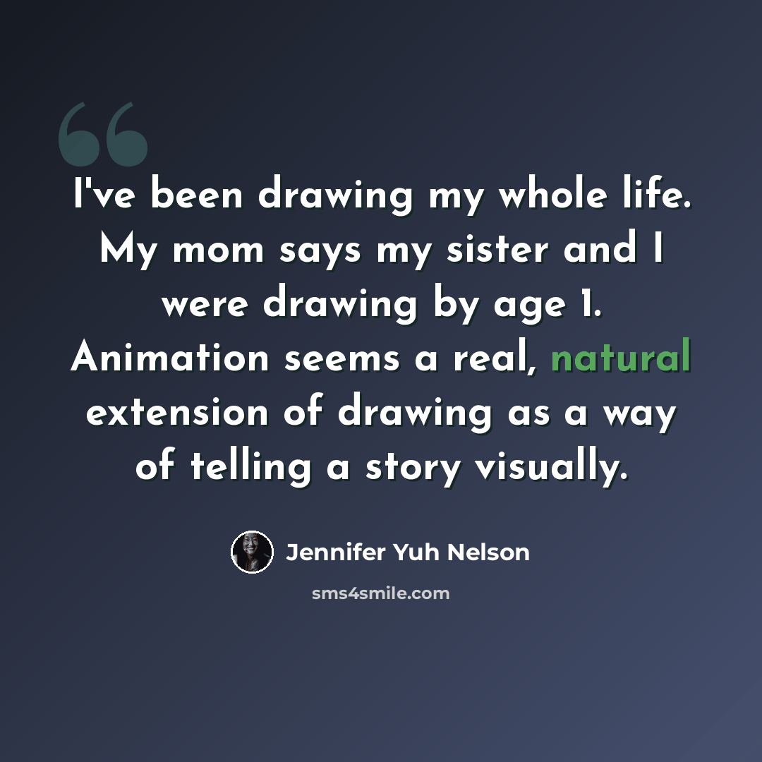 “I've been drawing my whole life. My mom says my sister and I were drawing by age 1. Animation seems a real, natural extension of drawing as a way of telling a story visually.” quote by Jennifer Yuh Nelson