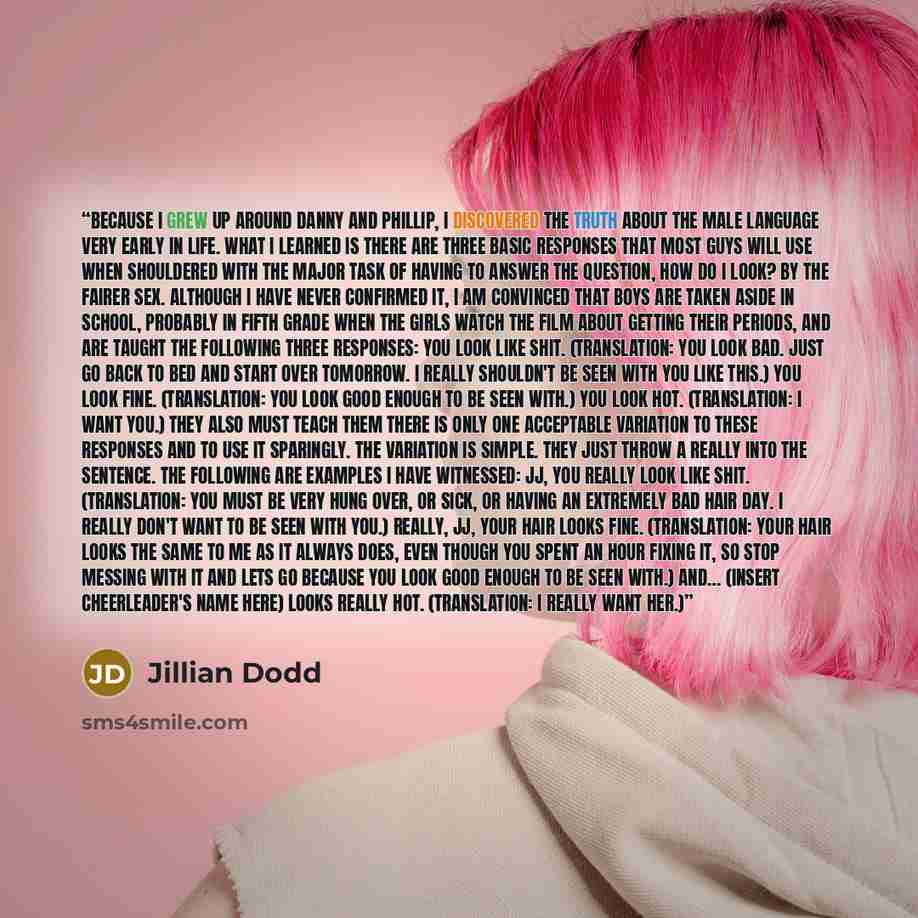 “Because I grew up around Danny and Phillip, I discovered the truth about the male language very early in life. What I learned is there are three basic responses that most guys will use when shouldered with the major task of having to answer the question, How do I look? by the fairer sex. Although…” quote by Jillian Dodd