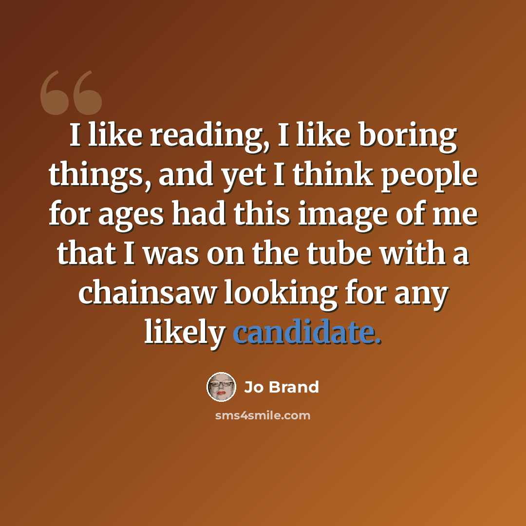 “I like reading, I like boring things, and yet I think people for ages had this image of me that I was on the tube with a chainsaw looking for any likely candidate.” quote by Jo Brand