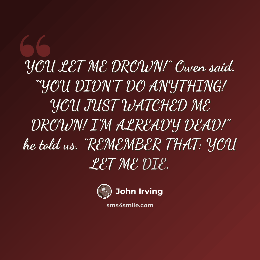 “YOU LET ME DROWN!” Owen said. “YOU DIDN’T DO ANYTHING! YOU JUST WATCHED ME DROWN! I’M ALREADY DEAD!” he told us. “REMEMBER THAT: YOU LET ME DIE.” quote by John Irving