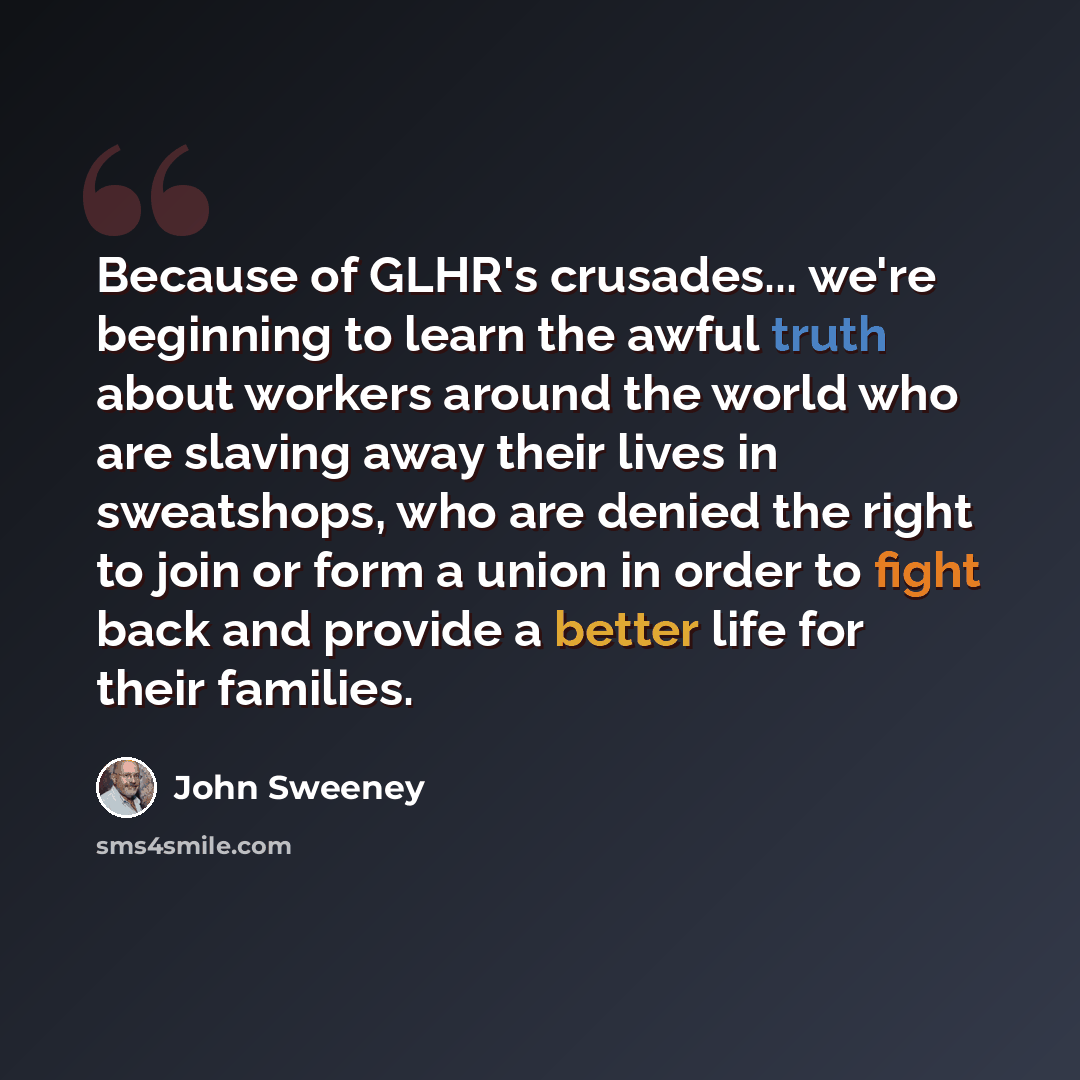 “Because of GLHR's crusades... we're beginning to learn the awful truth about workers around the world who are slaving away their lives in sweatshops, who are denied the right to join or form a union in order to fight back and provide a better life for their families.” quote by John Sweeney