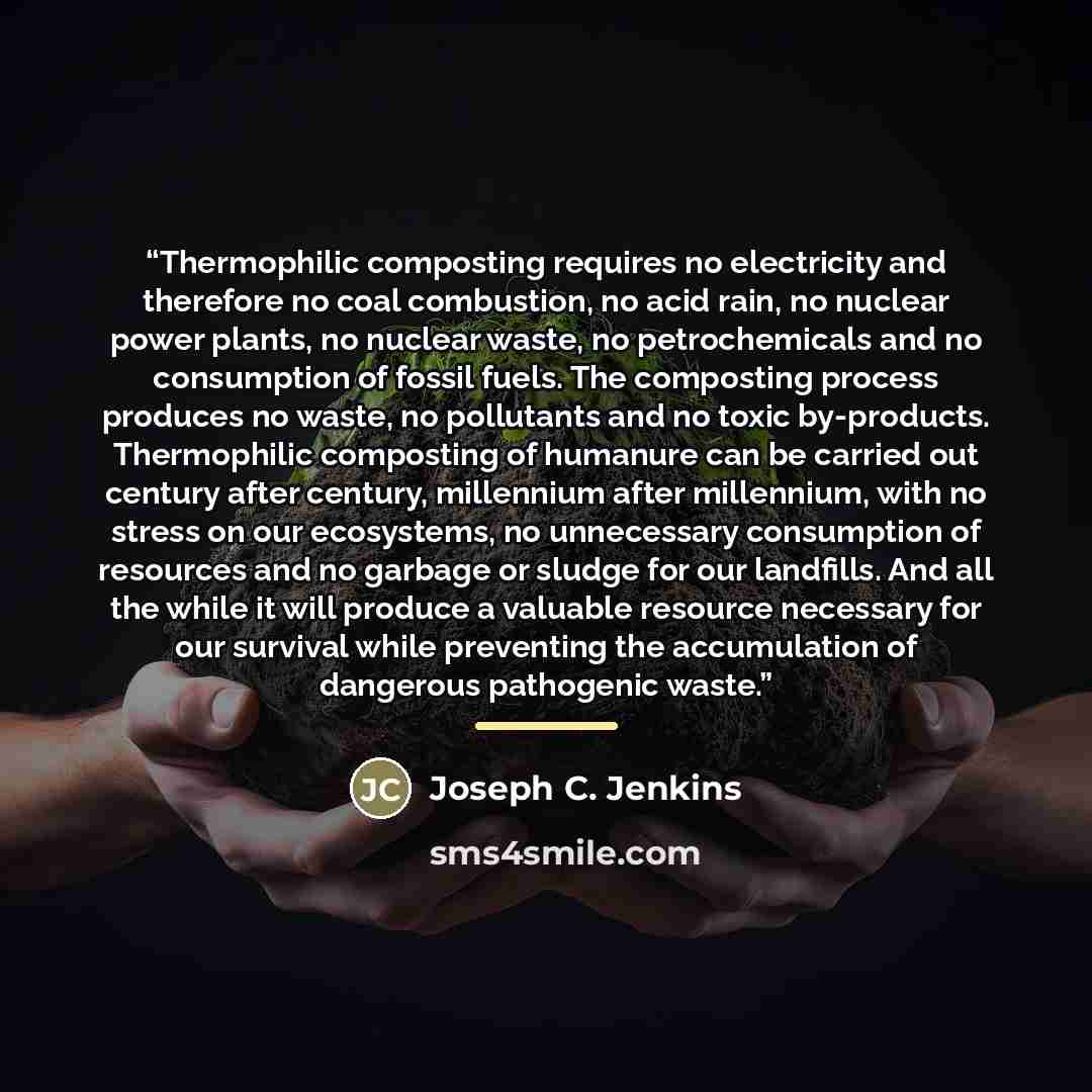 “Thermophilic composting requires no electricity and therefore no coal combustion, no acid rain, no nuclear power plants, no nuclear waste, no petrochemicals and no consumption of fossil fuels. The composting process produces no waste, no pollutants and no toxic by-products. Thermophilic composting…” quote by Joseph C. Jenkins