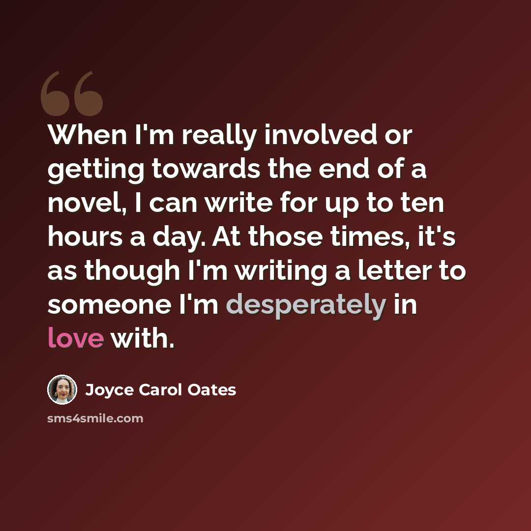 “When I'm really involved or getting towards the end of a novel, I can write for up to ten hours a day. At those times, it's as though I'm writing a letter to someone I'm desperately in love with.” quote by Joyce Carol Oates